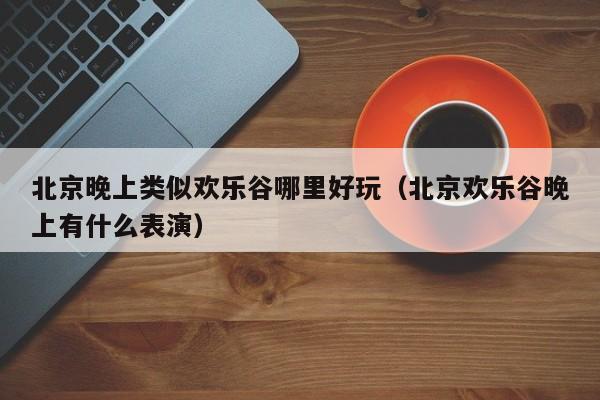 北京晚上类似欢乐谷哪里好玩（北京欢乐谷晚上有什么表演）
