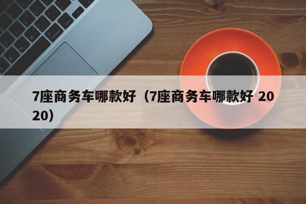 7座商务车哪款好（7座商务车哪款好 2020）