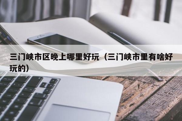 三门峡市区晚上哪里好玩（三门峡市里有啥好玩的）