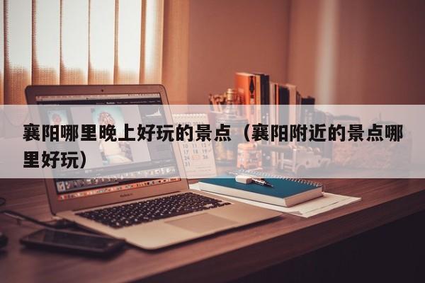 襄阳哪里晚上好玩的景点（襄阳附近的景点哪里好玩）