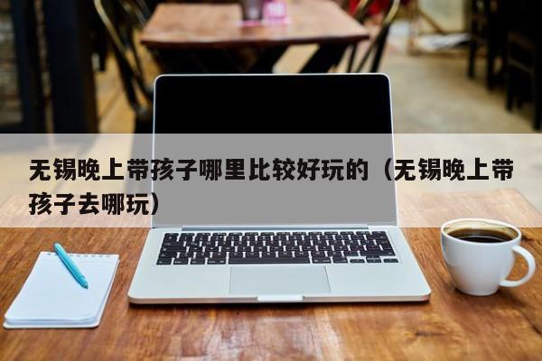 无锡晚上带孩子哪里比较好玩的（无锡晚上带孩子去哪玩）