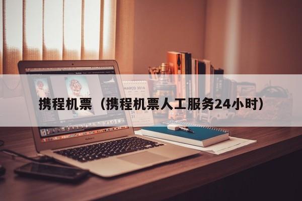 携程机票（携程机票人工服务24小时）