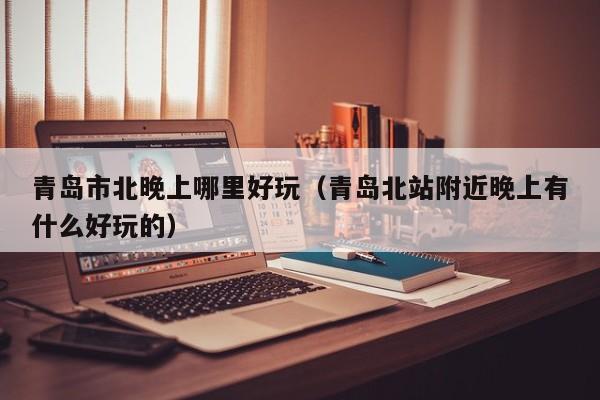 青岛市北晚上哪里好玩（青岛北站附近晚上有什么好玩的）