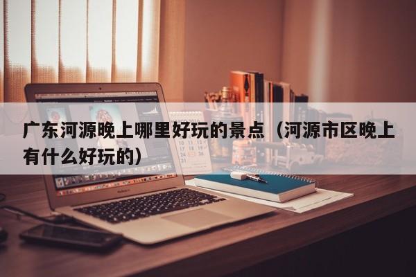 广东河源晚上哪里好玩的景点（河源市区晚上有什么好玩的）