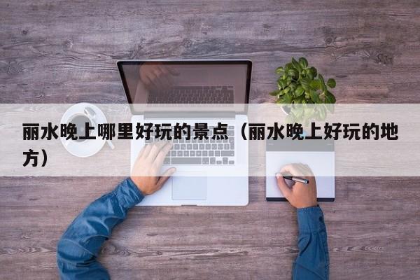 丽水晚上哪里好玩的景点（丽水晚上好玩的地方）