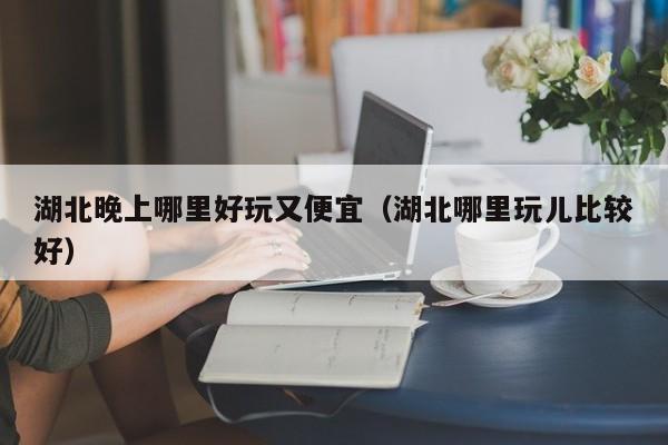 湖北晚上哪里好玩又便宜（湖北哪里玩儿比较好）