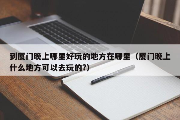 到厦门晚上哪里好玩的地方在哪里（厦门晚上什么地方可以去玩的?）