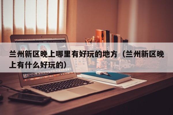 兰州新区晚上哪里有好玩的地方（兰州新区晚上有什么好玩的）
