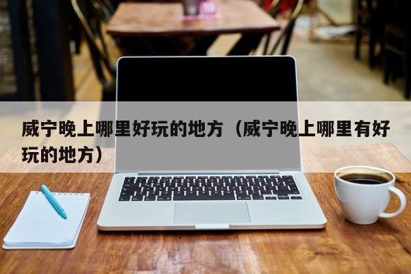威宁晚上哪里好玩的地方（威宁晚上哪里有好玩的地方）