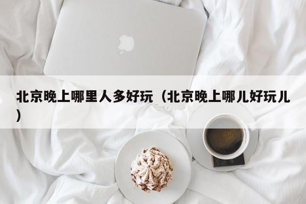 北京晚上哪里人多好玩（北京晚上哪儿好玩儿）