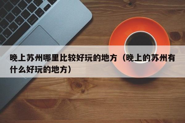 晚上苏州哪里比较好玩的地方（晚上的苏州有什么好玩的地方）