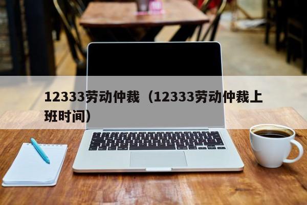 12333劳动仲裁（12333劳动仲裁上班时间）