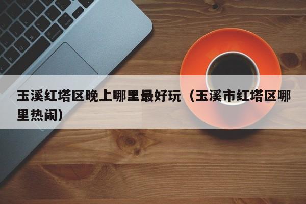 玉溪红塔区晚上哪里最好玩（玉溪市红塔区哪里热闹）
