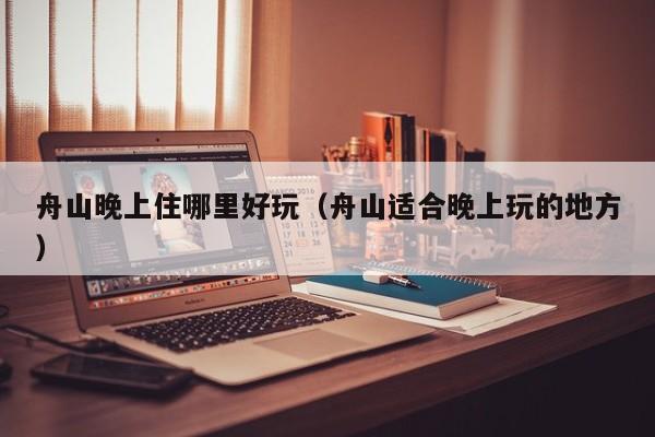 舟山晚上住哪里好玩（舟山适合晚上玩的地方）