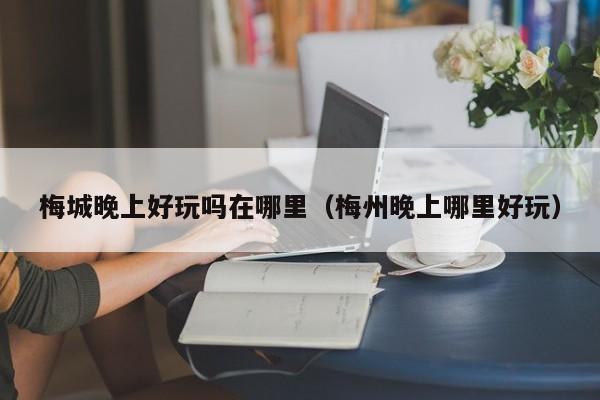 梅城晚上好玩吗在哪里（梅州晚上哪里好玩）