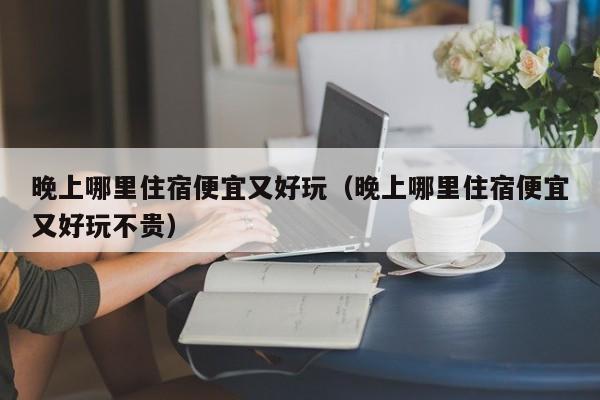 晚上哪里住宿便宜又好玩（晚上哪里住宿便宜又好玩不贵）