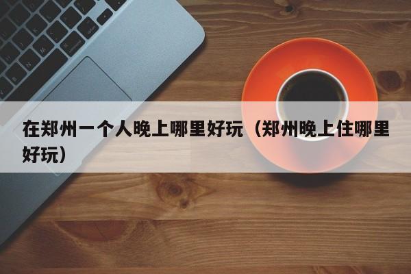在郑州一个人晚上哪里好玩（郑州晚上住哪里好玩）