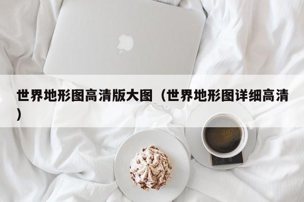世界地形图高清版大图（世界地形图详细高清）