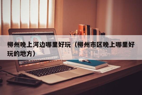 柳州晚上河边哪里好玩（柳州市区晚上哪里好玩的地方）