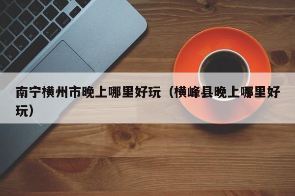 南宁横州市晚上哪里好玩（横峰县晚上哪里好玩）