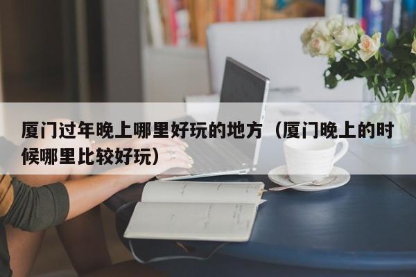 厦门过年晚上哪里好玩的地方（厦门晚上的时候哪里比较好玩）