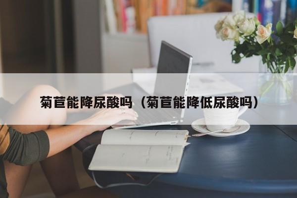 菊苣能降尿酸吗（菊苣能降低尿酸吗）