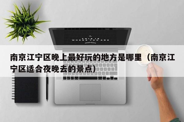 南京江宁区晚上最好玩的地方是哪里（南京江宁区适合夜晚去的景点）