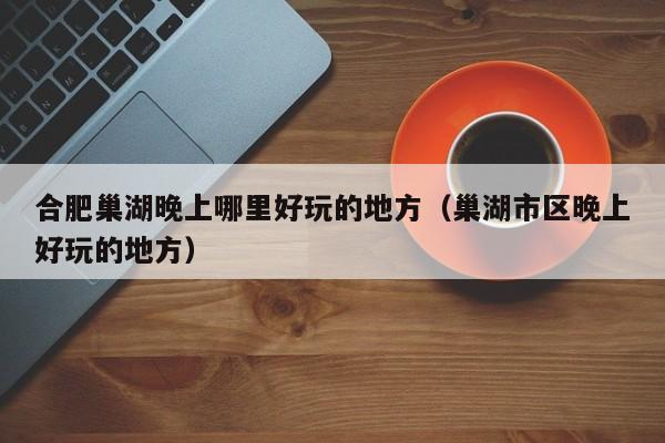 合肥巢湖晚上哪里好玩的地方（巢湖市区晚上好玩的地方）