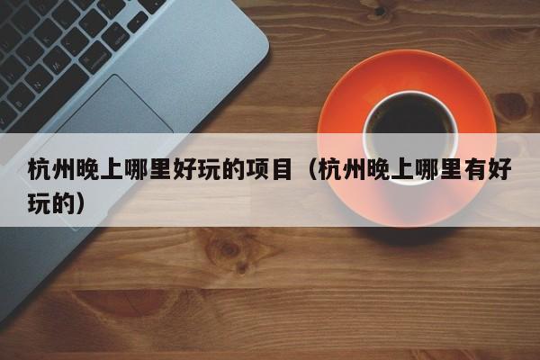杭州晚上哪里好玩的项目（杭州晚上哪里有好玩的）