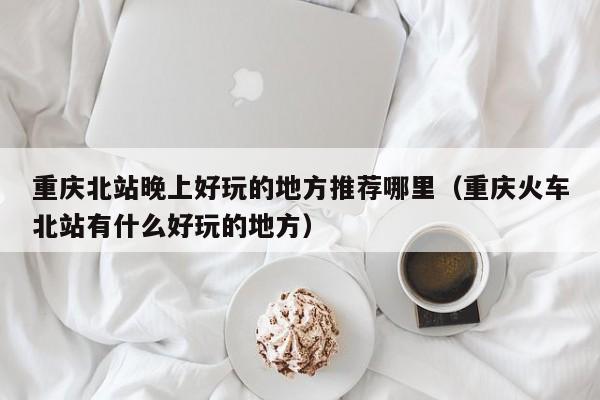 重庆北站晚上好玩的地方推荐哪里（重庆火车北站有什么好玩的地方）