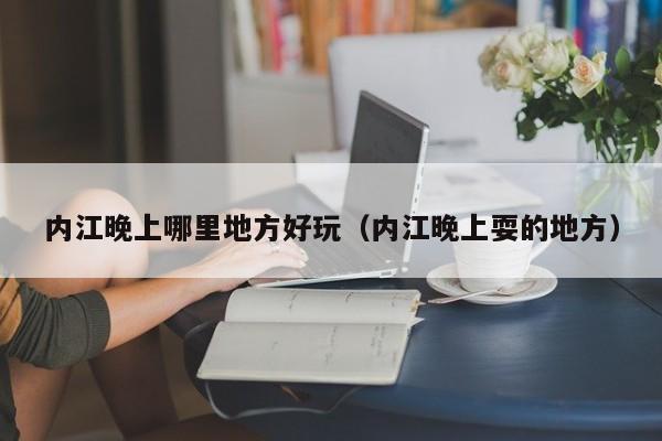 内江晚上哪里地方好玩（内江晚上耍的地方）
