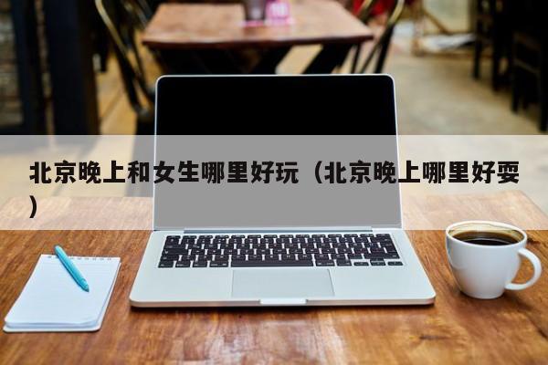 北京晚上和女生哪里好玩（北京晚上哪里好耍）