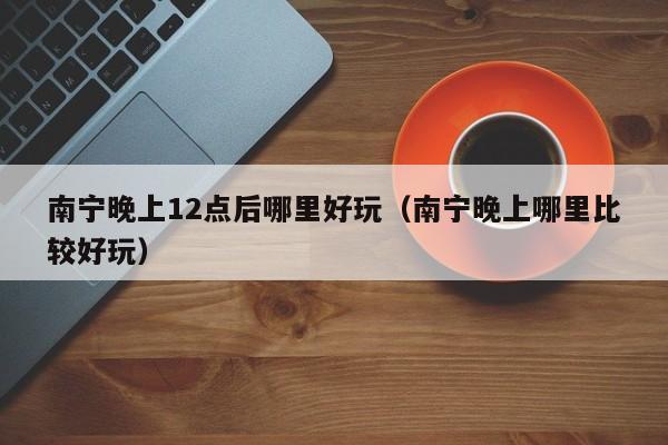 南宁晚上12点后哪里好玩（南宁晚上哪里比较好玩）