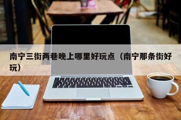 南宁三街两巷晚上哪里好玩点（南宁那条街好玩）