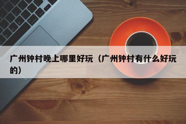广州钟村晚上哪里好玩（广州钟村有什么好玩的）