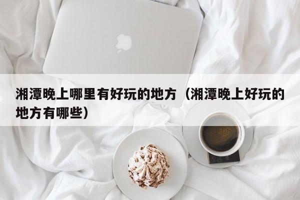 湘潭晚上哪里有好玩的地方（湘潭晚上好玩的地方有哪些）