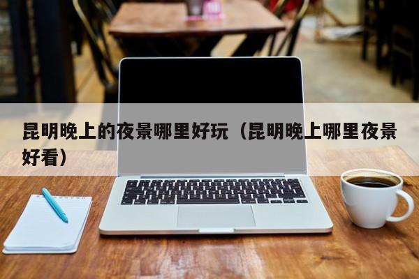 昆明晚上的夜景哪里好玩（昆明晚上哪里夜景好看）