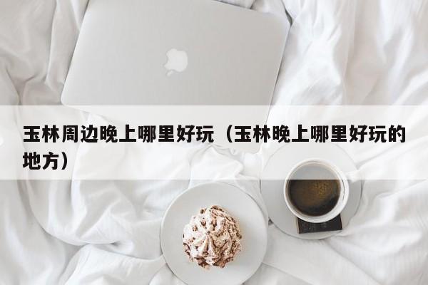 玉林周边晚上哪里好玩（玉林晚上哪里好玩的地方）