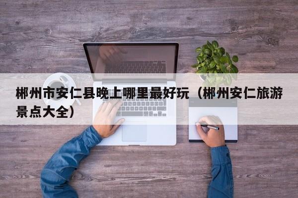 郴州市安仁县晚上哪里最好玩（郴州安仁旅游景点大全）
