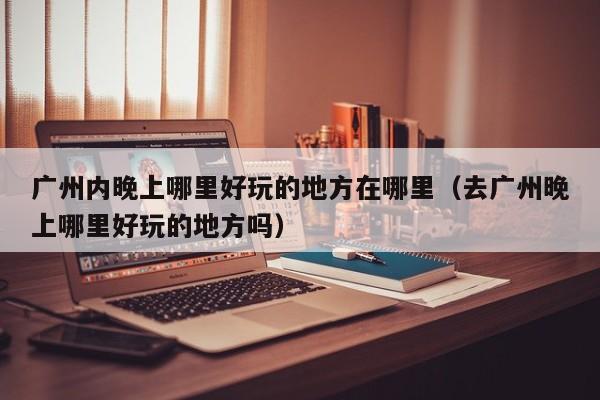 广州内晚上哪里好玩的地方在哪里（去广州晚上哪里好玩的地方吗）