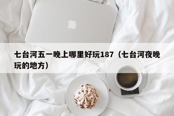 七台河五一晚上哪里好玩187（七台河夜晚玩的地方）