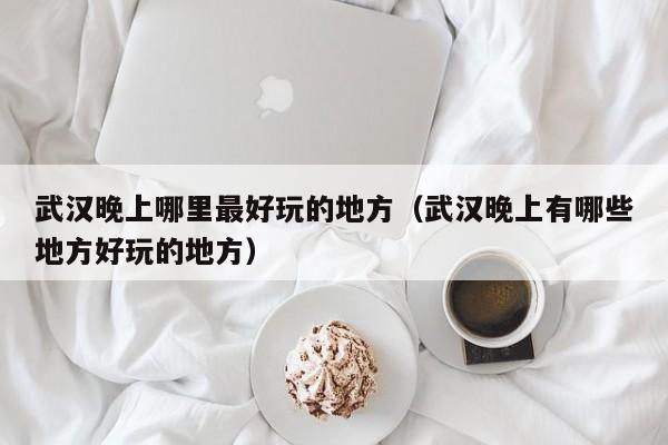 武汉晚上哪里最好玩的地方（武汉晚上有哪些地方好玩的地方）