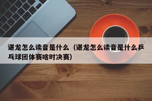 谌龙怎么读音是什么（谌龙怎么读音是什么乒乓球团体赛啥时决赛）