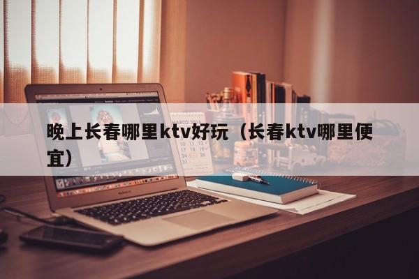 晚上长春哪里ktv好玩（长春ktv哪里便宜）