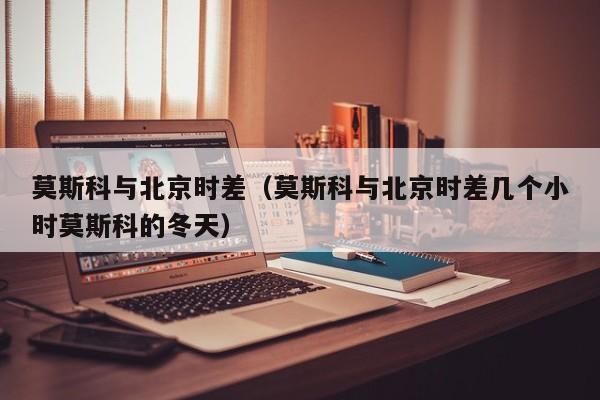 莫斯科与北京时差（莫斯科与北京时差几个小时莫斯科的冬天）