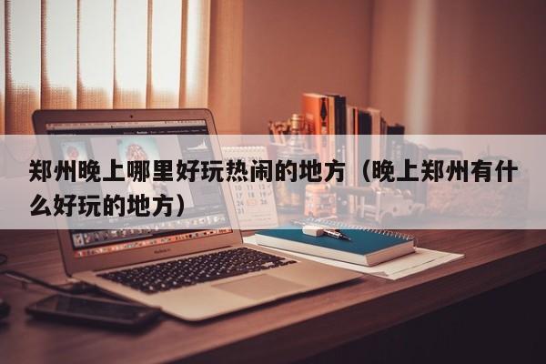郑州晚上哪里好玩热闹的地方（晚上郑州有什么好玩的地方）