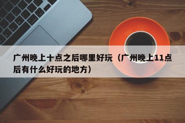 广州晚上十点之后哪里好玩（广州晚上11点后有什么好玩的地方）