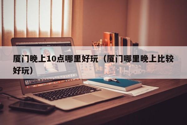 厦门晚上10点哪里好玩（厦门哪里晚上比较好玩）