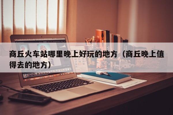 商丘火车站哪里晚上好玩的地方（商丘晚上值得去的地方）