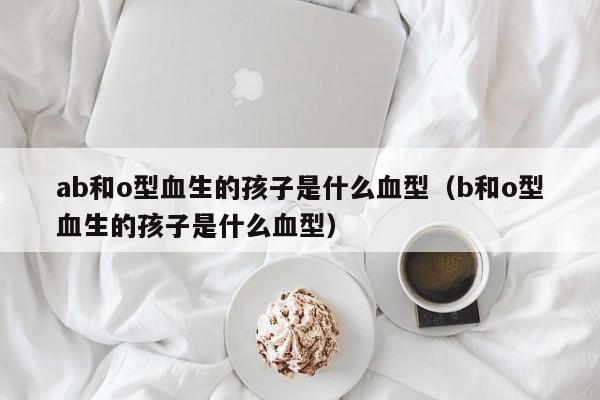 ab和o型血生的孩子是什么血型（b和o型血生的孩子是什么血型）